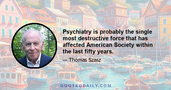 Psychiatry is probably the single most destructive force that has affected American Society within the last fifty years.