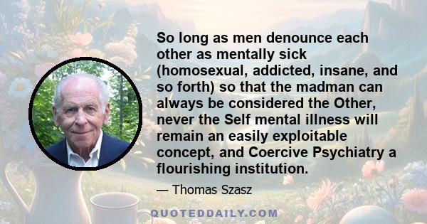 So long as men denounce each other as mentally sick (homosexual, addicted, insane, and so forth) so that the madman can always be considered the Other, never the Self mental illness will remain an easily exploitable