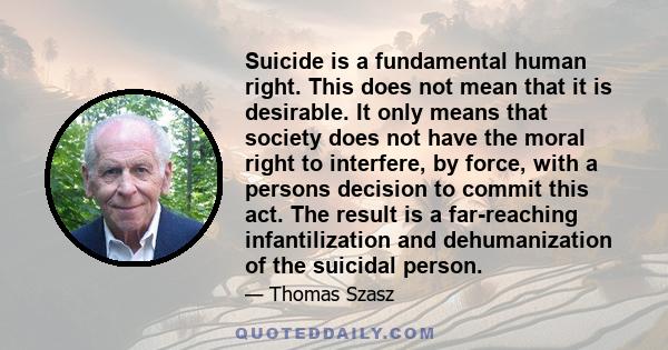 Suicide is a fundamental human right. This does not mean that it is desirable. It only means that society does not have the moral right to interfere, by force, with a persons decision to commit this act. The result is a 