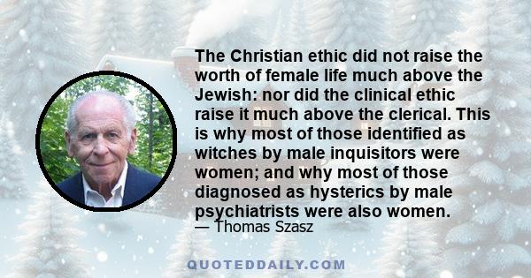 The Christian ethic did not raise the worth of female life much above the Jewish: nor did the clinical ethic raise it much above the clerical. This is why most of those identified as witches by male inquisitors were