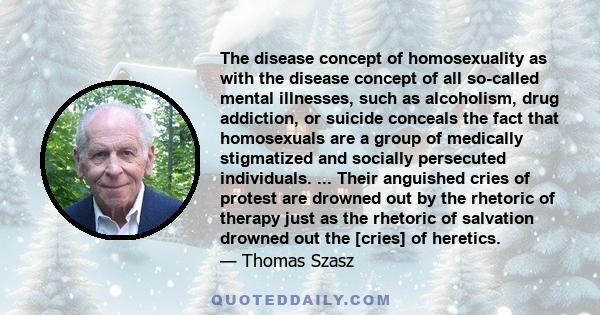 The disease concept of homosexuality as with the disease concept of all so-called mental illnesses, such as alcoholism, drug addiction, or suicide conceals the fact that homosexuals are a group of medically stigmatized