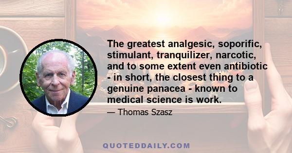 The greatest analgesic, soporific, stimulant, tranquilizer, narcotic, and to some extent even antibiotic - in short, the closest thing to a genuine panacea - known to medical science is work.