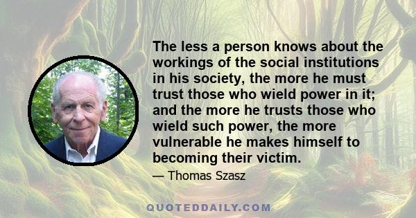 The less a person knows about the workings of the social institutions in his society, the more he must trust those who wield power in it; and the more he trusts those who wield such power, the more vulnerable he makes