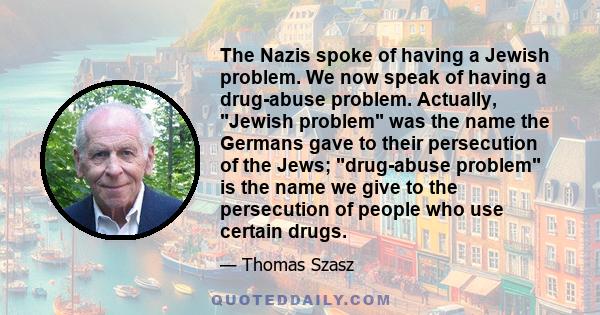 The Nazis spoke of having a Jewish problem. We now speak of having a drug-abuse problem. Actually, Jewish problem was the name the Germans gave to their persecution of the Jews; drug-abuse problem is the name we give to 