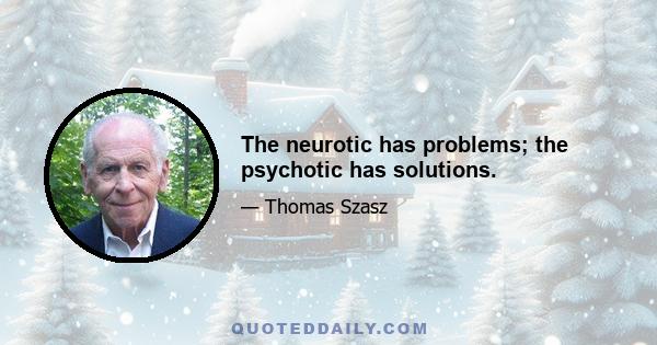 The neurotic has problems; the psychotic has solutions.