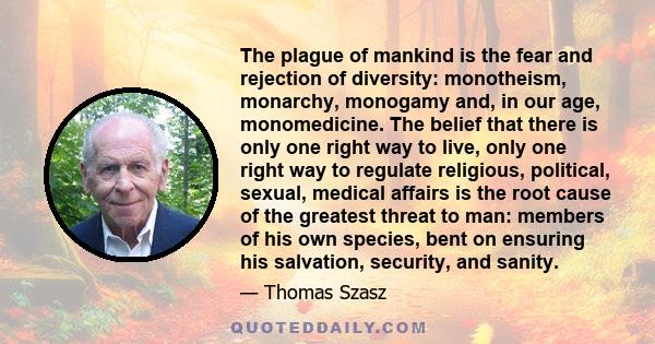 The plague of mankind is the fear and rejection of diversity: monotheism, monarchy, monogamy and, in our age, monomedicine. The belief that there is only one right way to live, only one right way to regulate religious,