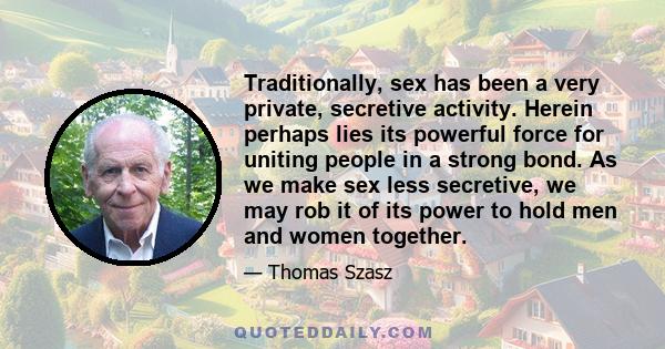 Traditionally, sex has been a very private, secretive activity. Herein perhaps lies its powerful force for uniting people in a strong bond. As we make sex less secretive, we may rob it of its power to hold men and women 