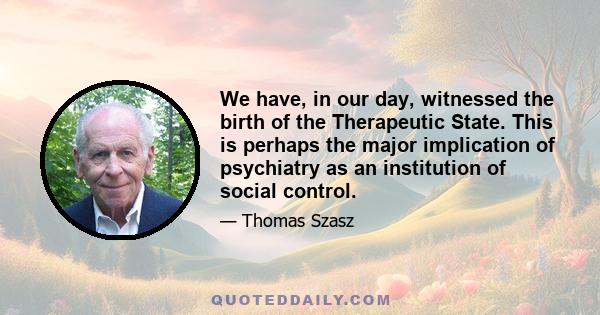 We have, in our day, witnessed the birth of the Therapeutic State. This is perhaps the major implication of psychiatry as an institution of social control.