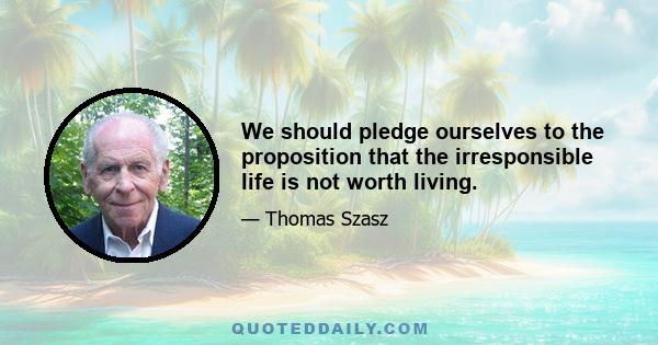 We should pledge ourselves to the proposition that the irresponsible life is not worth living.