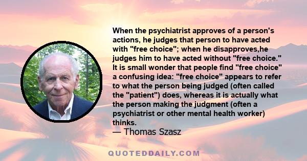 When the psychiatrist approves of a person's actions, he judges that person to have acted with free choice; when he disapproves,he judges him to have acted without free choice. It is small wonder that people find free