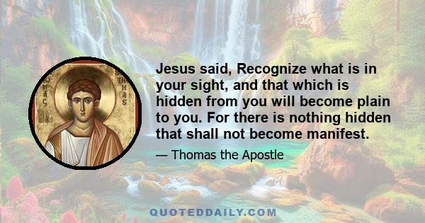 Jesus said, Recognize what is in your sight, and that which is hidden from you will become plain to you. For there is nothing hidden that shall not become manifest.