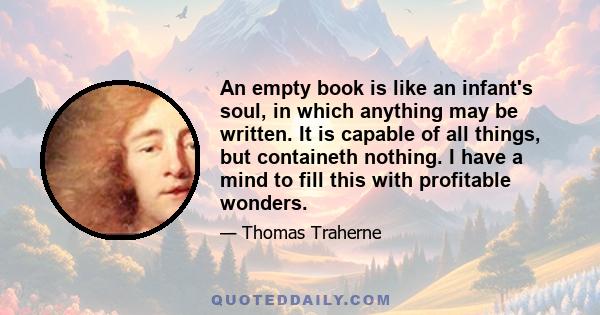 An empty book is like an infant's soul, in which anything may be written. It is capable of all things, but containeth nothing. I have a mind to fill this with profitable wonders.