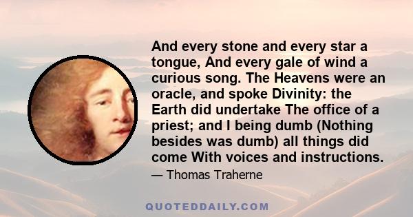 And every stone and every star a tongue, And every gale of wind a curious song. The Heavens were an oracle, and spoke Divinity: the Earth did undertake The office of a priest; and I being dumb (Nothing besides was dumb) 