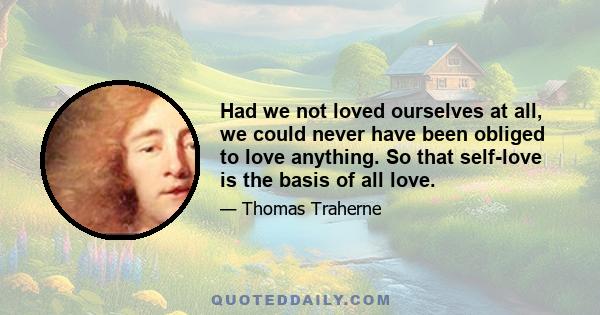 Had we not loved ourselves at all, we could never have been obliged to love anything. So that self-love is the basis of all love.