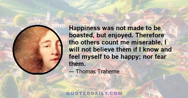 Happiness was not made to be boasted, but enjoyed. Therefore tho others count me miserable, I will not believe them if I know and feel myself to be happy; nor fear them.