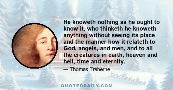 He knoweth nothing as he ought to know it, who thinketh he knoweth anything without seeing its place and the manner how it relateth to God, angels, and men, and to all the creatures in earth, heaven and hell, time and