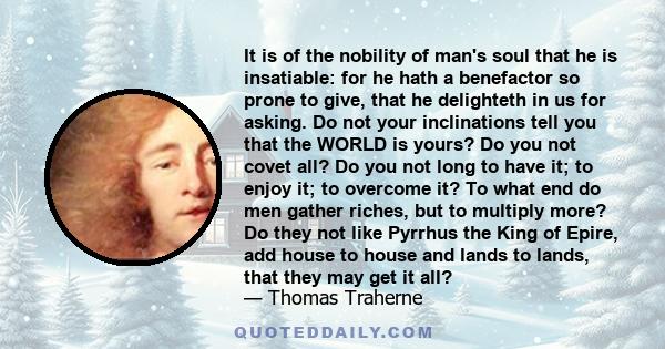 It is of the nobility of man's soul that he is insatiable: for he hath a benefactor so prone to give, that he delighteth in us for asking. Do not your inclinations tell you that the WORLD is yours? Do you not covet all? 