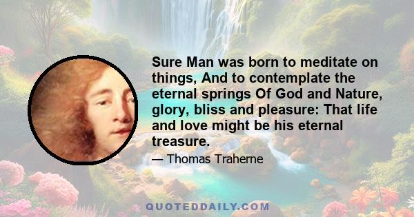 Sure Man was born to meditate on things, And to contemplate the eternal springs Of God and Nature, glory, bliss and pleasure: That life and love might be his eternal treasure.