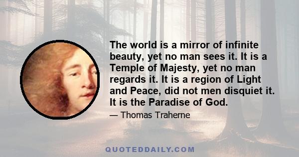 The world is a mirror of infinite beauty, yet no man sees it. It is a Temple of Majesty, yet no man regards it. It is a region of Light and Peace, did not men disquiet it. It is the Paradise of God.