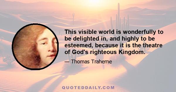 This visible world is wonderfully to be delighted in, and highly to be esteemed, because it is the theatre of God's righteous Kingdom.