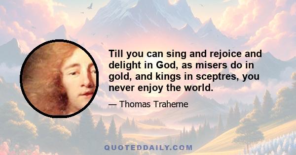 Till you can sing and rejoice and delight in God, as misers do in gold, and kings in sceptres, you never enjoy the world.