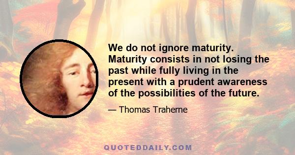 We do not ignore maturity. Maturity consists in not losing the past while fully living in the present with a prudent awareness of the possibilities of the future.