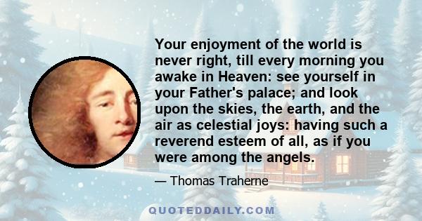 Your enjoyment of the world is never right, till every morning you awake in Heaven: see yourself in your Father's palace; and look upon the skies, the earth, and the air as celestial joys: having such a reverend esteem