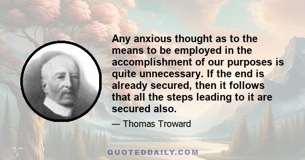 Any anxious thought as to the means to be employed in the accomplishment of our purposes is quite unnecessary. If the end is already secured, then it follows that all the steps leading to it are secured also.