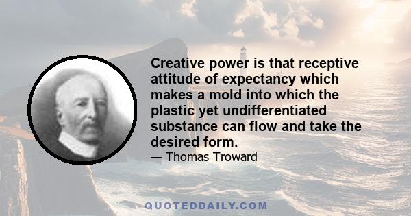 Creative power is that receptive attitude of expectancy which makes a mold into which the plastic yet undifferentiated substance can flow and take the desired form.