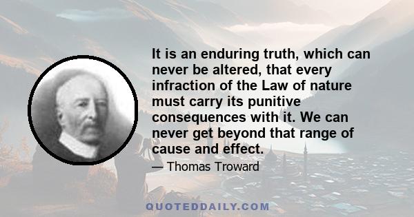 It is an enduring truth, which can never be altered, that every infraction of the Law of nature must carry its punitive consequences with it. We can never get beyond that range of cause and effect.