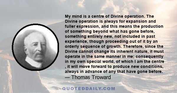 My mind is a centre of Divine operation. The Divine operation is always for expansion and fuller expression, and this means the production of something beyond what has gone before, something entirely new, not included