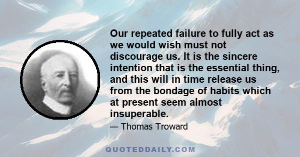 Our repeated failure to fully act as we would wish must not discourage us. It is the sincere intention that is the essential thing, and this will in time release us from the bondage of habits which at present seem