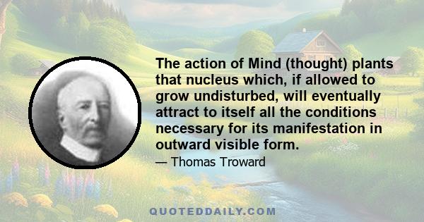 The action of Mind (thought) plants that nucleus which, if allowed to grow undisturbed, will eventually attract to itself all the conditions necessary for its manifestation in outward visible form.