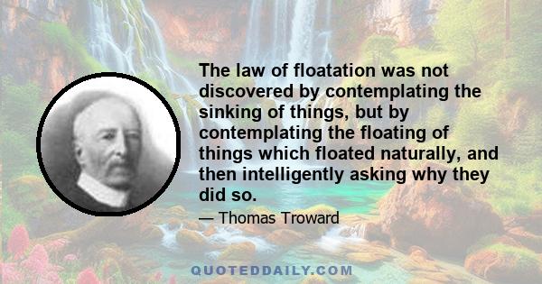 The law of floatation was not discovered by contemplating the sinking of things, but by contemplating the floating of things which floated naturally, and then intelligently asking why they did so.