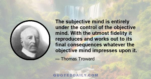 The subjective mind is entirely under the control of the objective mind. With the utmost fidelity it reproduces and works out to its final consequences whatever the objective mind impresses upon it.