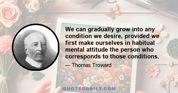 We can gradually grow into any condition we desire, provided we first make ourselves in habitual mental attitude the person who corresponds to those conditions.