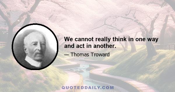 We cannot really think in one way and act in another.