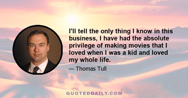 I'll tell the only thing I know in this business, I have had the absolute privilege of making movies that I loved when I was a kid and loved my whole life.