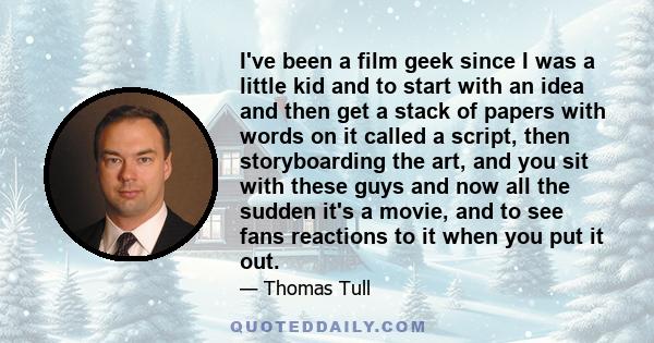 I've been a film geek since I was a little kid and to start with an idea and then get a stack of papers with words on it called a script, then storyboarding the art, and you sit with these guys and now all the sudden