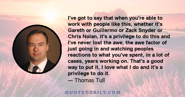 I've got to say that when you're able to work with people like this, whether it's Gareth or Guillermo or Zack Snyder or Chris Nolan, it's a privilege to do this and I've never lost the awe, the awe factor of just going