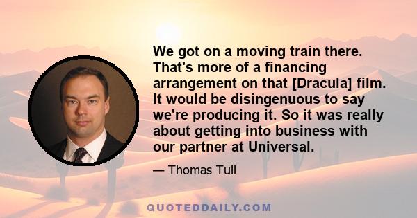 We got on a moving train there. That's more of a financing arrangement on that [Dracula] film. It would be disingenuous to say we're producing it. So it was really about getting into business with our partner at