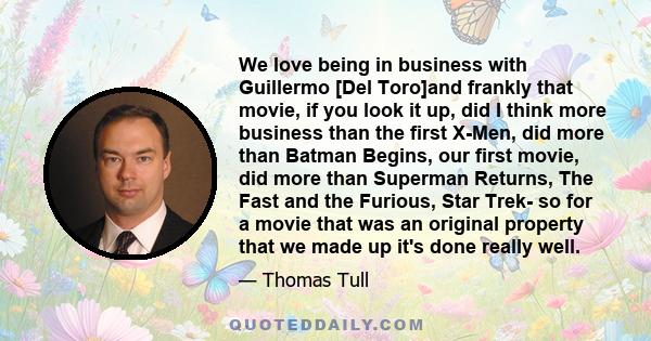 We love being in business with Guillermo [Del Toro]and frankly that movie, if you look it up, did I think more business than the first X-Men, did more than Batman Begins, our first movie, did more than Superman Returns, 