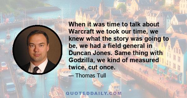 When it was time to talk about Warcraft we took our time, we knew what the story was going to be, we had a field general in Duncan Jones. Same thing with Godzilla, we kind of measured twice, cut once.