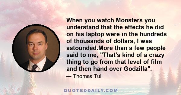 When you watch Monsters you understand that the effects he did on his laptop were in the hundreds of thousands of dollars, I was astounded.More than a few people said to me, That's kind of a crazy thing to go from that