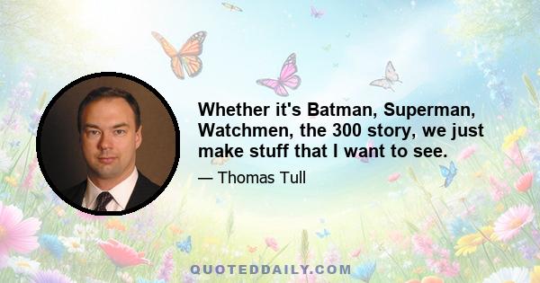 Whether it's Batman, Superman, Watchmen, the 300 story, we just make stuff that I want to see.