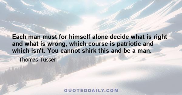 Each man must for himself alone decide what is right and what is wrong, which course is patriotic and which isn't. You cannot shirk this and be a man.