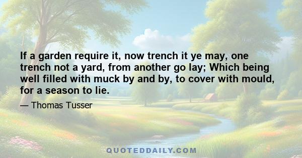 If a garden require it, now trench it ye may, one trench not a yard, from another go lay; Which being well filled with muck by and by, to cover with mould, for a season to lie.