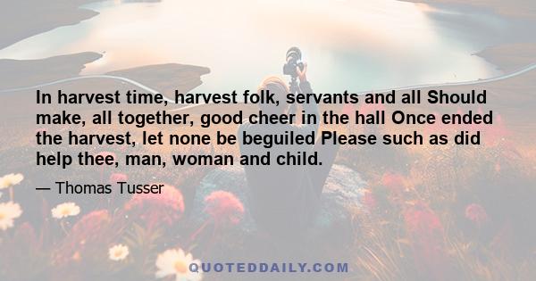 In harvest time, harvest folk, servants and all Should make, all together, good cheer in the hall Once ended the harvest, let none be beguiled Please such as did help thee, man, woman and child.