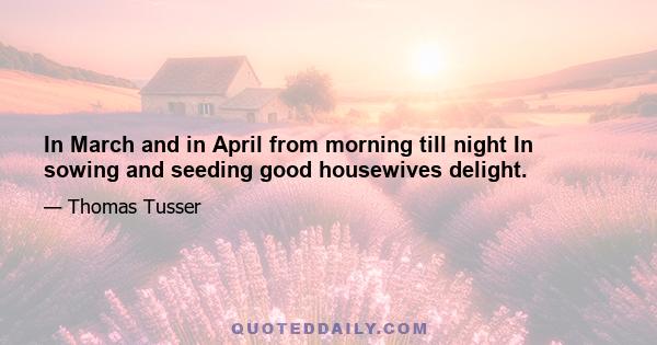 In March and in April from morning till night In sowing and seeding good housewives delight.