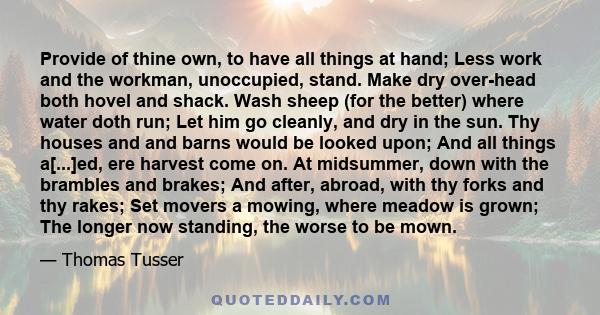 Provide of thine own, to have all things at hand; Less work and the workman, unoccupied, stand. Make dry over-head both hovel and shack. Wash sheep (for the better) where water doth run; Let him go cleanly, and dry in